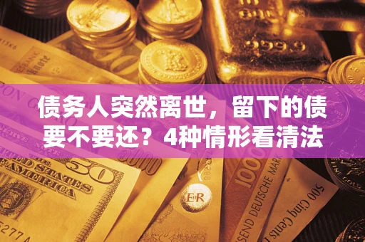 济南债务人突然离世，留下的债要不要还？4种情形看清法律判决